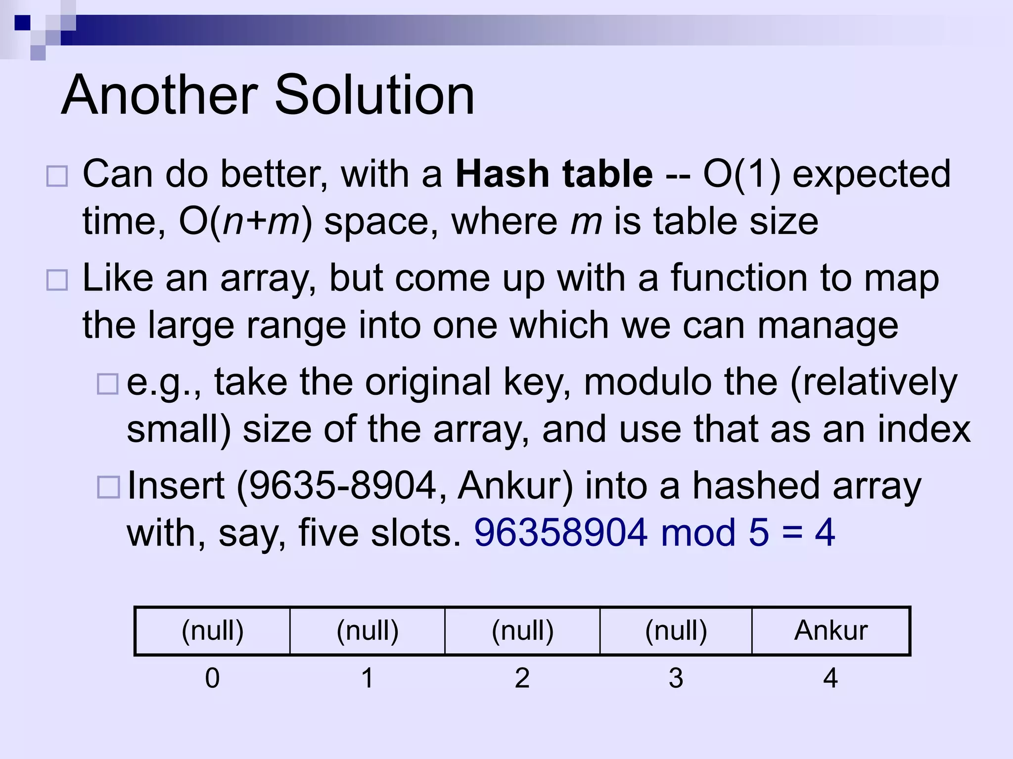 Another Solution
 Can do better, with a Hash table -- O(1) expected
  time, O(n+m) space, where m is table size
 Like an array, but come up with a function to map
  the large range into one which we can manage
    e.g., take the original key, modulo the (relatively
     small) size of the array, and use that as an index
    Insert (9635-8904, Ankur) into a hashed array
     with, say, five slots. 96358904 mod 5 = 4

        (null)   (null)    (null)   (null)   Ankur
          0        1         2        3        4
 