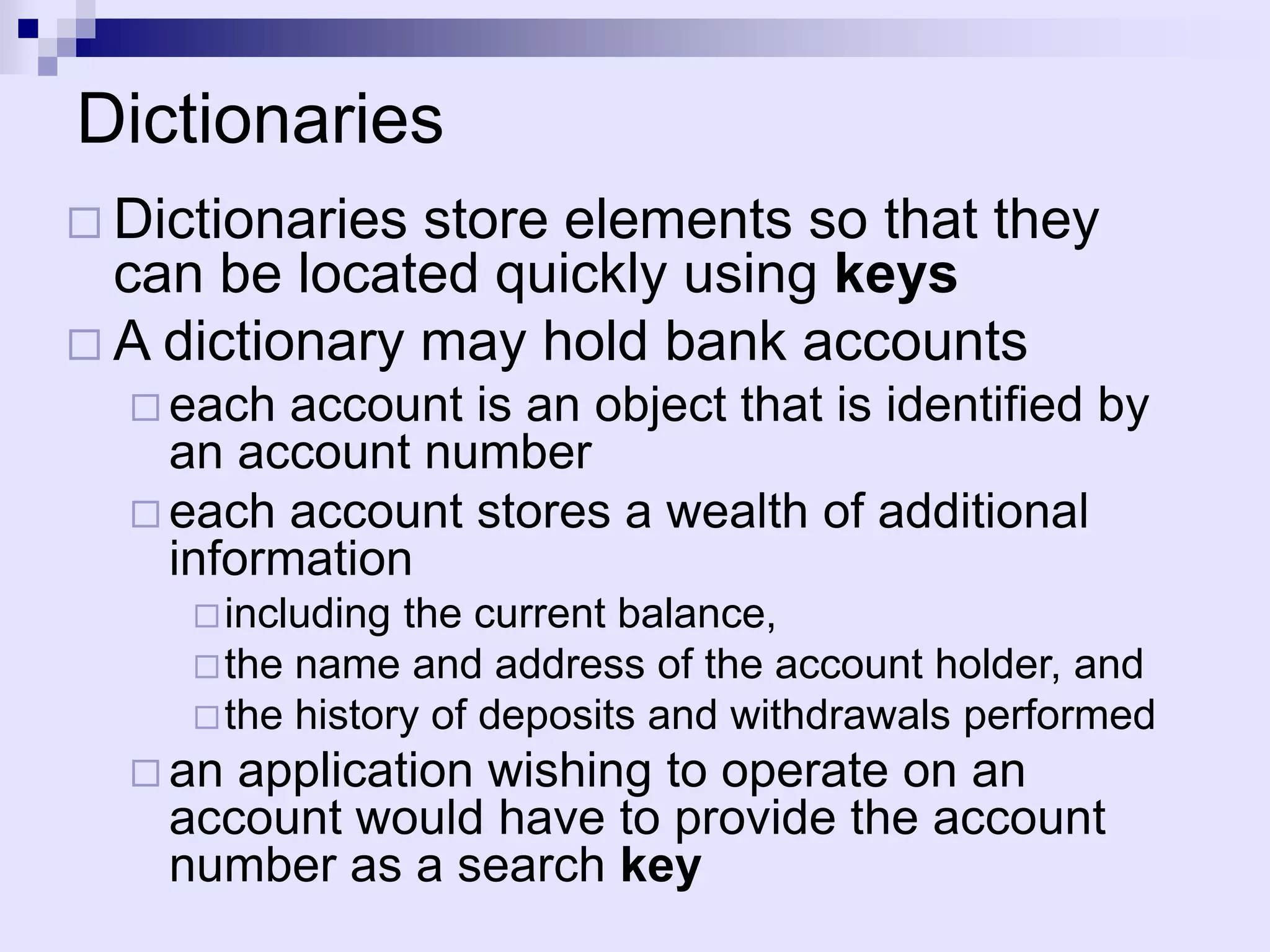 Dictionaries
 Dictionaries store elements so that they
  can be located quickly using keys
 A dictionary may hold bank accounts
   each  account is an object that is identified by
    an account number
   each account stores a wealth of additional
    information
      including the current balance,
      the name and address of the account holder, and
      the history of deposits and withdrawals performed
   an application wishing to operate on an
    account would have to provide the account
    number as a search key
 