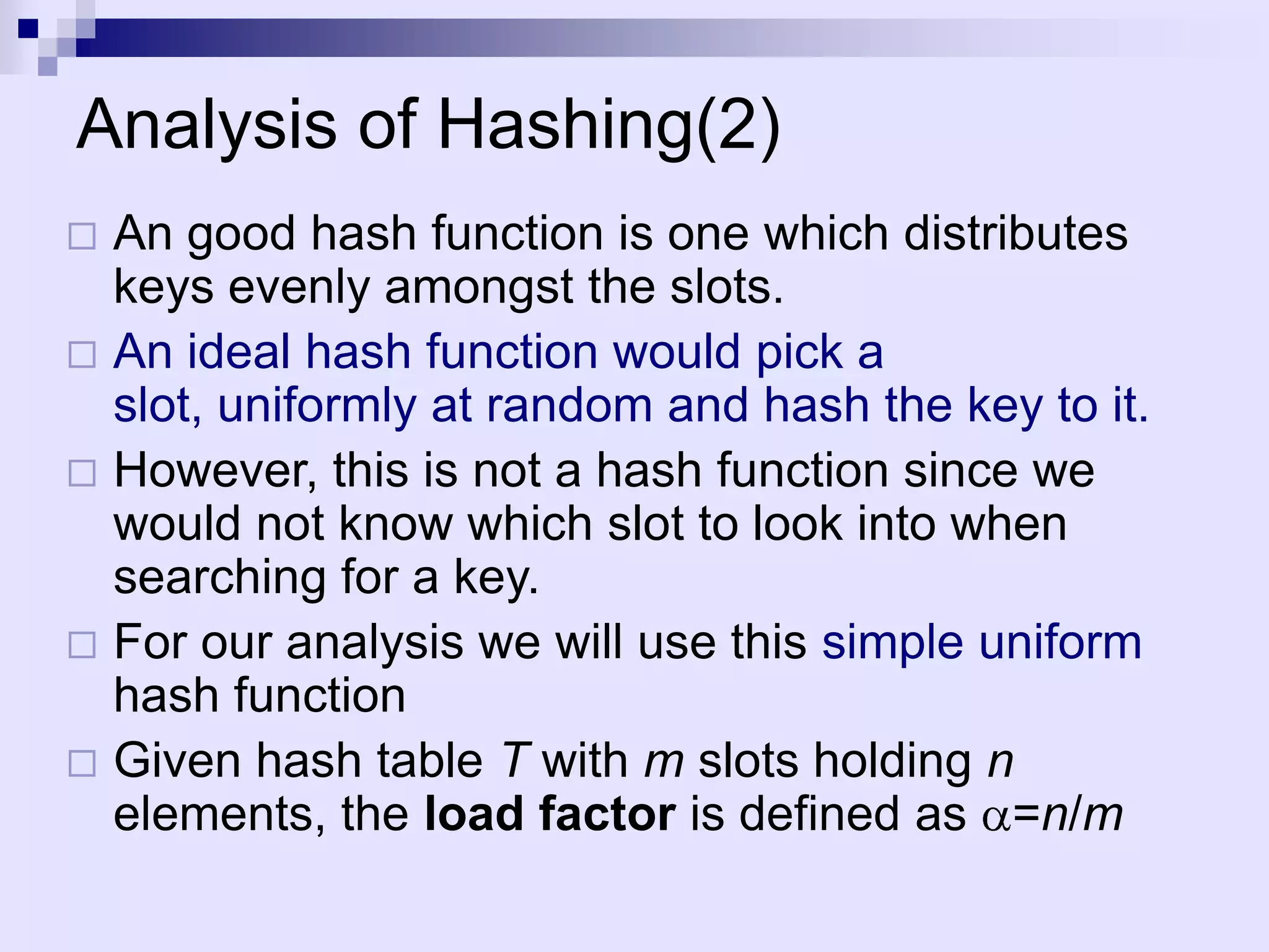 Analysis of Hashing(2)
 An good hash function is one which distributes
  keys evenly amongst the slots.
 An ideal hash function would pick a
  slot, uniformly at random and hash the key to it.
 However, this is not a hash function since we
  would not know which slot to look into when
  searching for a key.
 For our analysis we will use this simple uniform
  hash function
 Given hash table T with m slots holding n
  elements, the load factor is defined as =n/m
 
