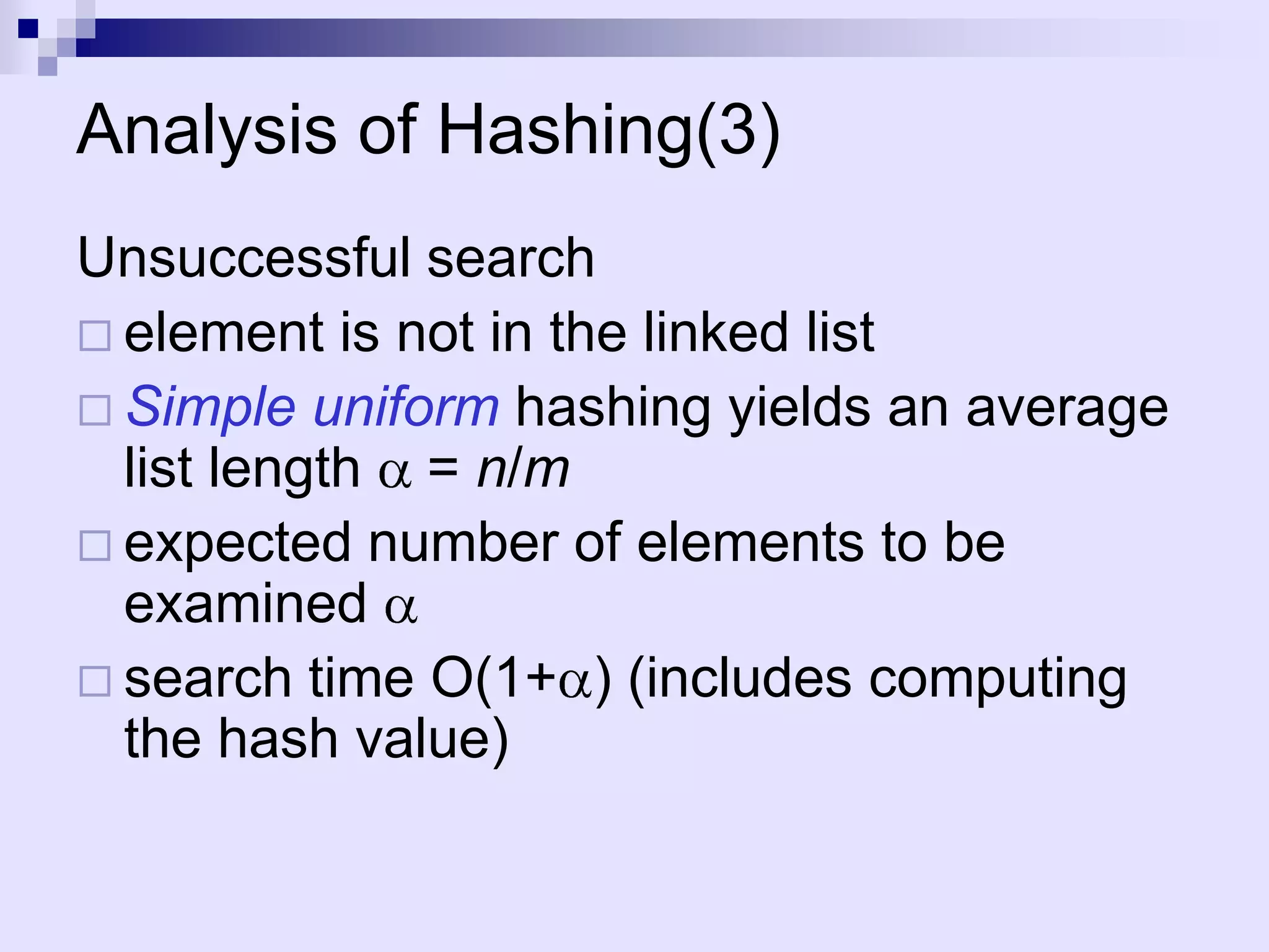Analysis of Hashing(3)
Unsuccessful search
 element is not in the linked list
 Simple uniform hashing yields an average
  list length = n/m
 expected number of elements to be
  examined
 search time O(1+ ) (includes computing
  the hash value)
 