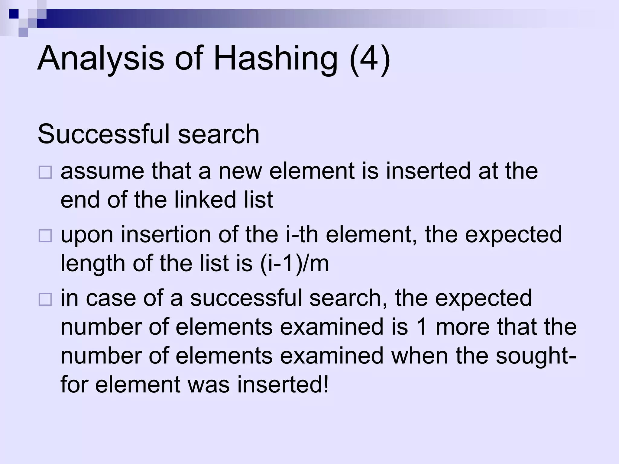 Analysis of Hashing (4)

Successful search
 assume that a new element is inserted at the
  end of the linked list
 upon insertion of the i-th element, the expected
  length of the list is (i-1)/m
 in case of a successful search, the expected
  number of elements examined is 1 more that the
  number of elements examined when the sought-
  for element was inserted!
 