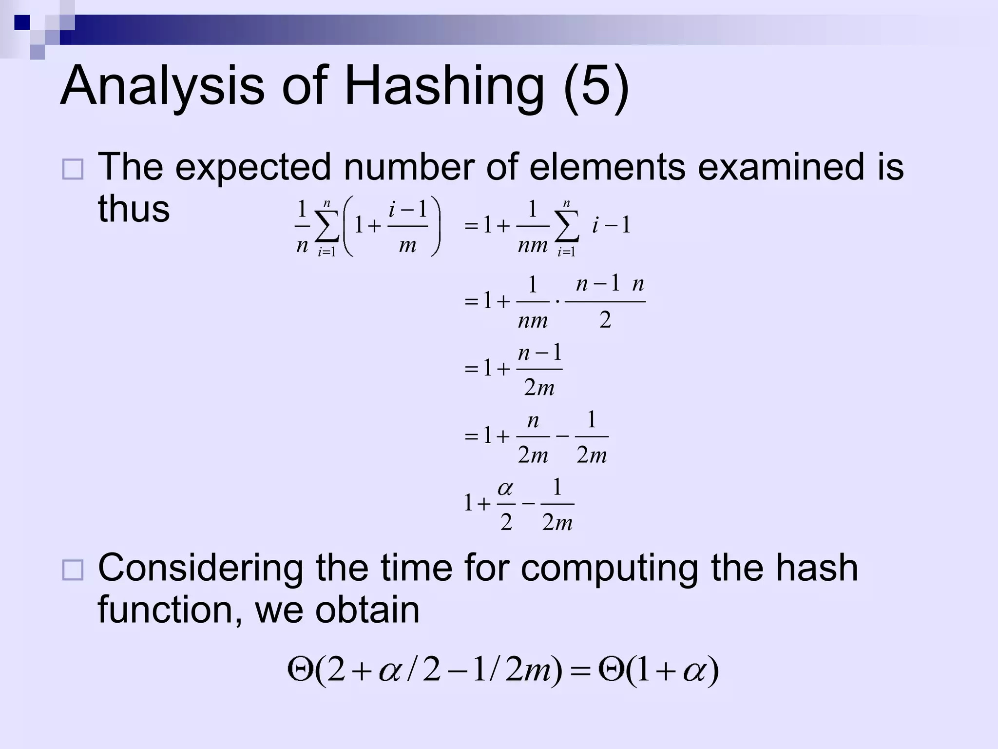 Analysis of Hashing (5)
   The expected number of elements examined is
    thus      1
                 1
                   n
                   i 1
                        1
                           1
                              i 1
                                       n


               n   i 1   m        nm   i 1

                                   1 n 1 n
                              1
                                  nm     2
                                  n 1
                               1
                                  2m
                                   n   1
                               1
                                  2m 2m
                                     1
                             1
                                 2 2m

   Considering the time for computing the hash
    function, we obtain
                   (2    / 2 1/ 2m)          (1   )
 