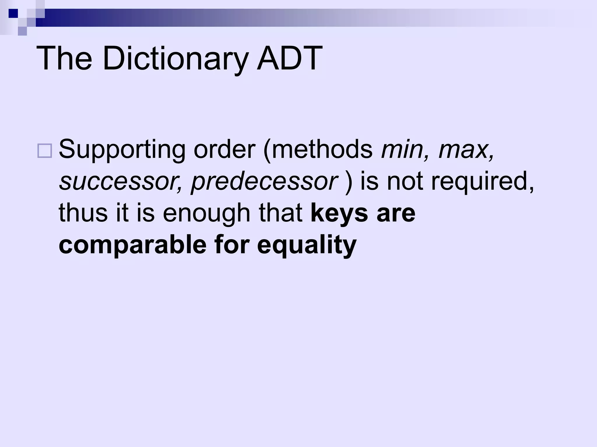 The Dictionary ADT

 Supporting  order (methods min, max,
 successor, predecessor ) is not required,
 thus it is enough that keys are
 comparable for equality
 
