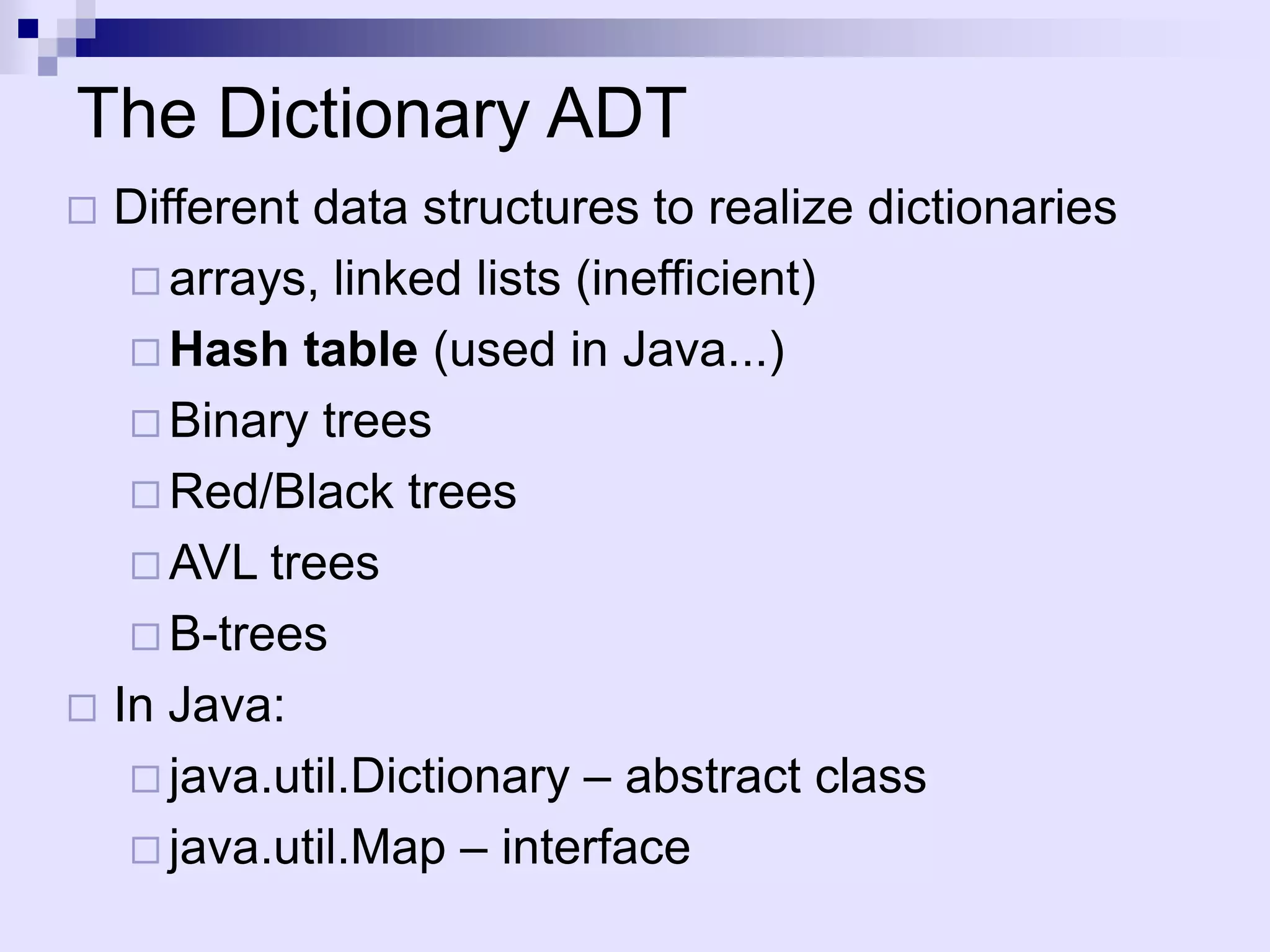 The Dictionary ADT
 Different data structures to realize dictionaries
    arrays, linked lists (inefficient)
    Hash table (used in Java...)
    Binary trees
    Red/Black trees
    AVL trees
    B-trees
 In Java:
    java.util.Dictionary – abstract class
    java.util.Map – interface
 