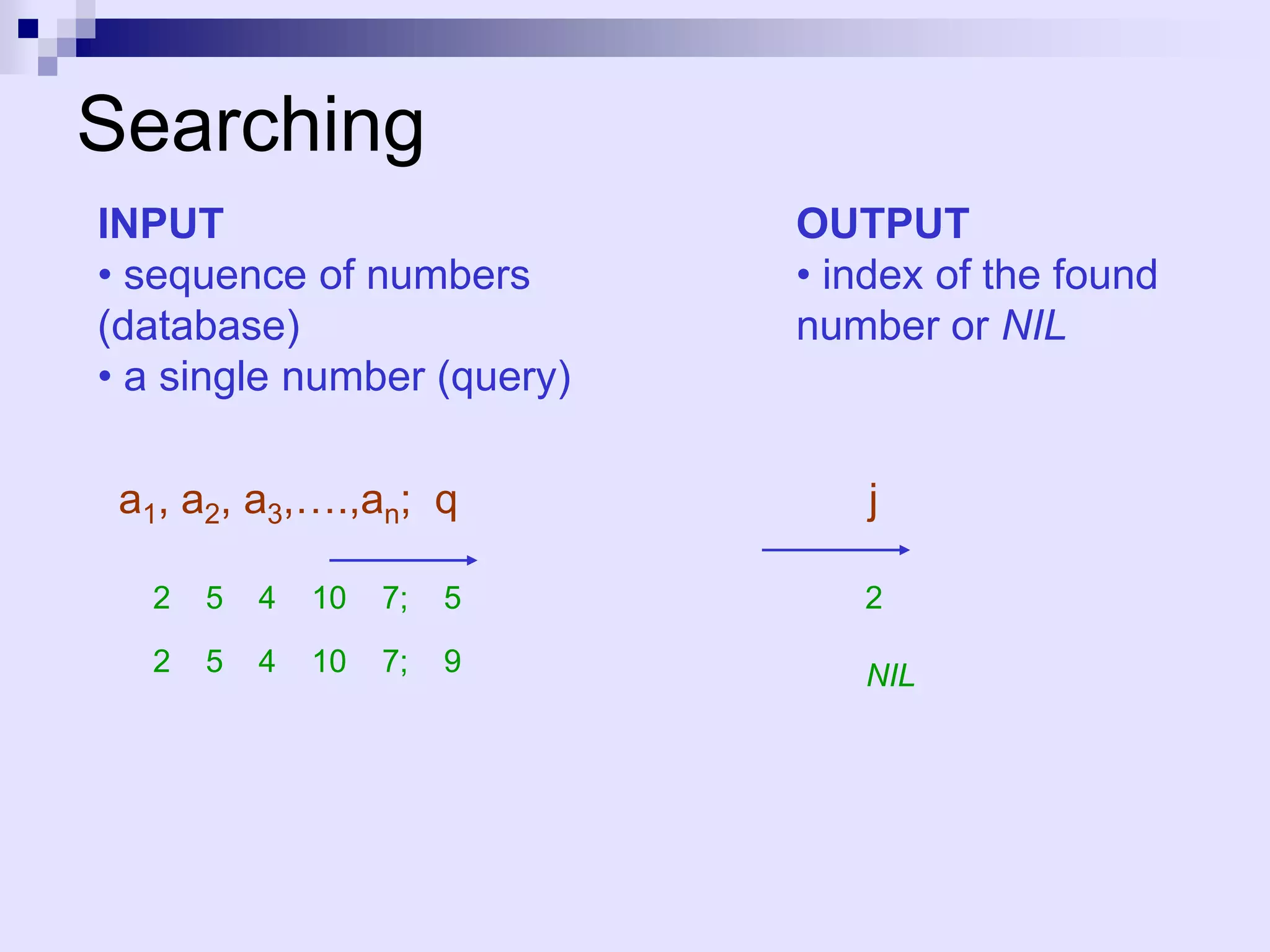 Searching
INPUT                       OUTPUT
• sequence of numbers       • index of the found
(database)                  number or NIL
• a single number (query)

 a1, a2, a3,….,an; q            j

  2   5   4   10   7;   5      2

  2   5   4   10   7;   9      NIL
 