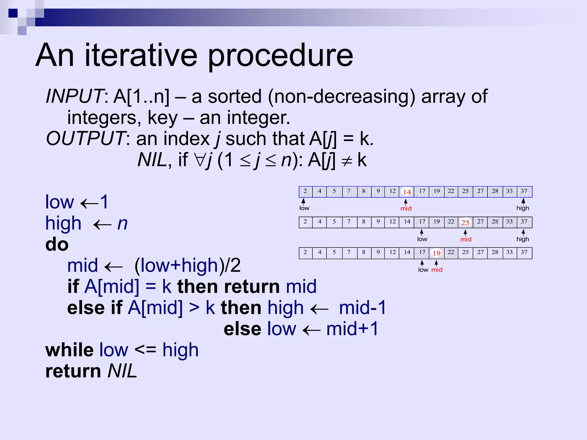 An iterative procedure
INPUT: A[1..n] – a sorted (non-decreasing) array of
  integers, key – an integer.
OUTPUT: an index j such that A[j] = k.
          NIL, if j (1 j n): A[j] k
                              2    4   5   7   8   9   12   14    17    19   22   25    27   28   33    37

low 1                        low                            mid                                        high


high     n                    2    4   5   7   8   9   12   14    17    19   22   25    27   28   33    37



do                            2    4   5   7   8   9   12   14
                                                                  low

                                                                  17    19 22
                                                                                  mid

                                                                                  25    27   28   33
                                                                                                       high

                                                                                                        37


   mid     (low+high)/2                                           low mid


   if A[mid] = k then return mid
   else if A[mid] > k then high   mid-1
                      else low   mid+1
while low <= high
return NIL
 