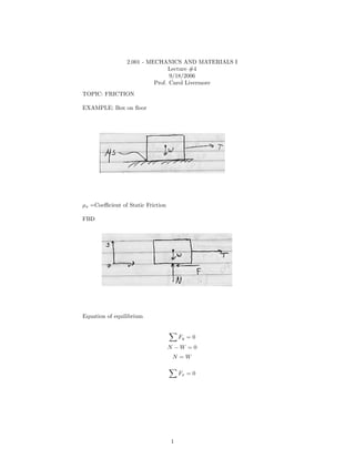 2.001 - MECHANICS AND MATERIALS I
                                 Lecture #4
                                 9/18/2006
                           Prof. Carol Livermore
TOPIC: FRICTION

EXAMPLE: Box on ﬂoor




μs =Coeﬃcient of Static Friction

FBD




Equation of equilibrium


                                       Fy = 0
                                   N −W =0
                                    N =W

                                       Fx = 0




                                   1
 