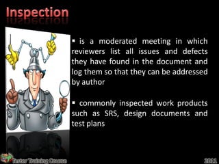  is a moderated meeting in which
                         reviewers list all issues and defects
                         they have found in the document and
                         log them so that they can be addressed
                         by author

                          commonly inspected work products
                         such as SRS, design documents and
                         test plans



Tester Training Course                                        2011
 