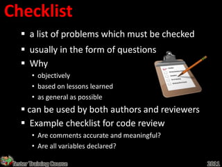 Checklist
     a list of problems which must be checked
     usually in the form of questions
     Why
        • objectively
        • based on lessons learned
        • as general as possible
     can be used by both authors and reviewers
     Example checklist for code review
        • Are comments accurate and meaningful?
        • Are all variables declared?

 Tester Training Course                           2011
 