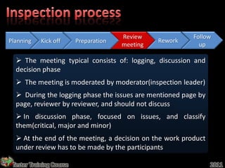 Review             Follow
Planning    Kick off      Preparation             Rework
                                        meeting              up

   The meeting typical consists of: logging, discussion and
  decision phase
   The meeting is moderated by moderator(inspection leader)
   During the logging phase the issues are mentioned page by
  page, reviewer by reviewer, and should not discuss
   In discussion phase, focused on issues, and classify
  them(critical, major and minor)
   At the end of the meeting, a decision on the work product
  under review has to be made by the participants

 Tester Training Course                                         2011
 