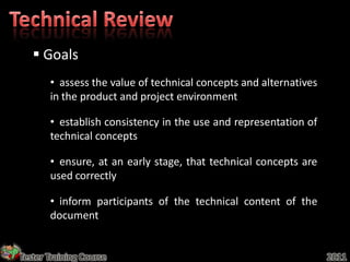  Goals
       • assess the value of technical concepts and alternatives
       in the product and project environment

       • establish consistency in the use and representation of
       technical concepts

       • ensure, at an early stage, that technical concepts are
       used correctly

       • inform participants of the technical content of the
       document


Tester Training Course                                             2011
 
