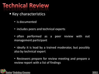  Key characteristics
       • is documented

       • includes peers and technical experts

       • often performed as a peer review with out
       management participant

       • ideally it is lead by a trained moderator, but possibly
       also by technical expert

       • Reviewers prepare for review meeting and prepare a
       review report with a list of findings

Tester Training Course                                             2011
 