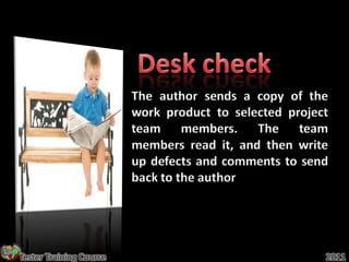 The author sends a copy of the
                         work product to selected project
                         team members. The team
                         members read it, and then write
                         up defects and comments to send
                         back to the author




Tester Training Course                                  2011
 