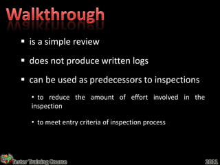  is a simple review
    does not produce written logs
    can be used as predecessors to inspections
       • to reduce the amount of effort involved in the
       inspection

       • to meet entry criteria of inspection process




Tester Training Course                                    2011
 