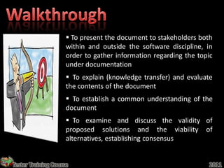  To present the document to stakeholders both
                     within and outside the software discipline, in
                     order to gather information regarding the topic
                     under documentation
                      To explain (knowledge transfer) and evaluate
                     the contents of the document
                      To establish a common understanding of the
                     document
                      To examine and discuss the validity of
                     proposed solutions and the viability of
                     alternatives, establishing consensus


Tester Training Course                                            2011
 