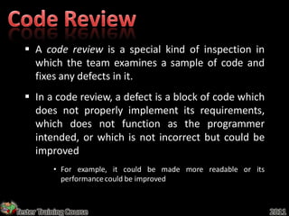  A code review is a special kind of inspection in
    which the team examines a sample of code and
    fixes any defects in it.
   In a code review, a defect is a block of code which
    does not properly implement its requirements,
    which does not function as the programmer
    intended, or which is not incorrect but could be
    improved
           • For example, it could be made more readable or its
             performance could be improved



Tester Training Course                                            2011
 