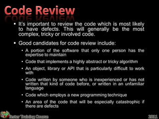  It’s important to review the code which is most likely
    to have defects. This will generally be the most
    complex, tricky or involved code.
   Good candidates for code review include:
       • A portion of the software that only one person has the
         expertise to maintain
       • Code that implements a highly abstract or tricky algorithm
       • An object, library or API that is particularly difficult to work
         with
       • Code written by someone who is inexperienced or has not
         written that kind of code before, or written in an unfamiliar
         language
       • Code which employs a new programming technique
       • An area of the code that will be especially catastrophic if
         there are defects

Tester Training Course                                                      2011
 