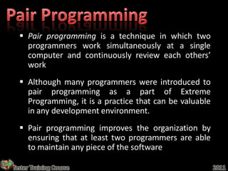  Pair programming is a technique in which two
    programmers work simultaneously at a single
    computer and continuously review each others’
    work
   Although many programmers were introduced to
    pair programming as a part of Extreme
    Programming, it is a practice that can be valuable
    in any development environment.
   Pair programming improves the organization by
    ensuring that at least two programmers are able
    to maintain any piece of the software

Tester Training Course                                   2011
 
