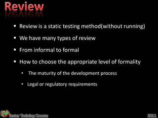  Review is a static testing method(without running)
   We have many types of review
   From informal to formal
   How to choose the appropriate level of formality
       • The maturity of the development process

       • Legal or regulatory requirements




Tester Training Course                                   2011
 