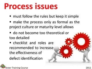 Process issues
     must follow the rules but keep it simple
     make the process only as formal as the
    project culture or maturity level allows
     do not become too theoretical or
    too detailed
     checklist and roles are
    recommended to increase
    the effectiveness of
    defect identification

Tester Training Course                           2011
 