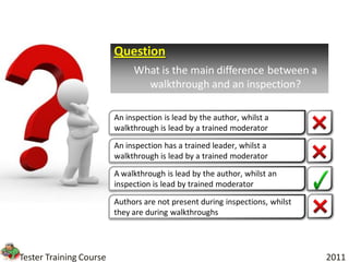 Question
                              What is the main difference between a
                                walkthrough and an inspection?

                         An inspection is lead by the author, whilst a
                         walkthrough is lead by a trained moderator

                         An inspection has a trained leader, whilst a
                         walkthrough is lead by a trained moderator

                         A walkthrough is lead by the author, whilst an
                         inspection is lead by trained moderator

                         Authors are not present during inspections, whilst
                         they are during walkthroughs




Tester Training Course                                                        2011
 