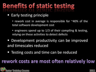 Early testing principle
      • rework cost in average is responsible for ~40% of the
      total software development cost
      • engineers spend up to 1/3 of their compiling & testing,
      relying on these activities to detect defects
  Development productivity can be improved
 and timescales reduced
  Testing costs and time can be reduced



Tester Training Course                                            2011
 