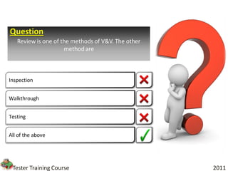 Question
   Review is one of the methods of V&V. The other
                     method are



Inspection


Walkthrough


Testing


All of the above




 Tester Training Course                             2011
 