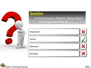 Question
                             In formal review, Rework: fixing defects
                                 found typically done by_______


                         Moderator


                         Author


                         Reviewer


                         Recorder




Tester Training Course                                                  2011
 
