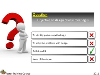 Question
                             Objective of design review meeting is



                         To identify problems with design


                         To solve the problems with design


                         Both A and B


                         None of the above




Tester Training Course                                               2011
 