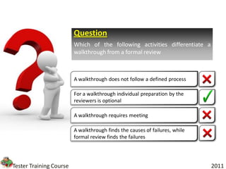 Question
                         Which of the following activities differentiate a
                         walkthrough from a formal review



                         A walkthrough does not follow a defined process

                         For a walkthrough individual preparation by the
                         reviewers is optional

                         A walkthrough requires meeting

                         A walkthrough finds the causes of failures, while
                         formal review finds the failures




Tester Training Course                                                       2011
 