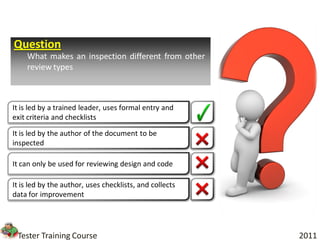 Question
    What makes an inspection different from other
    review types



It is led by a trained leader, uses formal entry and
exit criteria and checklists

It is led by the author of the document to be
inspected

It can only be used for reviewing design and code

It is led by the author, uses checklists, and collects
data for improvement




 Tester Training Course                                  2011
 