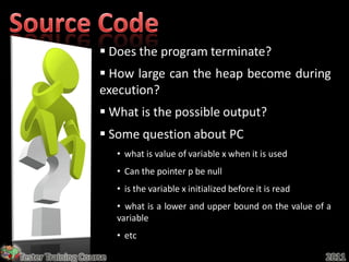  Does the program terminate?
                     How large can the heap become during
                    execution?
                     What is the possible output?
                     Some question about PC
                         • what is value of variable x when it is used
                         • Can the pointer p be null
                         • is the variable x initialized before it is read
                         • what is a lower and upper bound on the value of a
                         variable
                         • etc

Tester Training Course                                                       2011
 