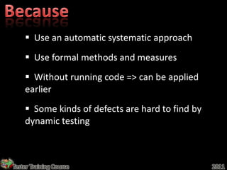  Use an automatic systematic approach
     Use formal methods and measures
     Without running code => can be applied
    earlier
     Some kinds of defects are hard to find by
    dynamic testing



Tester Training Course                            2011
 