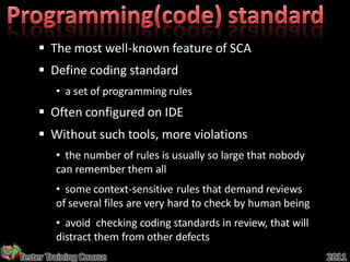  The most well-known feature of SCA
     Define coding standard
         • a set of programming rules
     Often configured on IDE
     Without such tools, more violations
         • the number of rules is usually so large that nobody
         can remember them all
         • some context-sensitive rules that demand reviews
         of several files are very hard to check by human being
         • avoid checking coding standards in review, that will
         distract them from other defects
Tester Training Course                                            2011
 