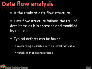  Is the study of data flow structure
     Data flow structure follows the trail of
    data items as it is accessed and modified
    by the code
     Typical defects can be found
         • referencing a variable with an undefined value

         • variables that are never used



Tester Training Course                                      2011
 