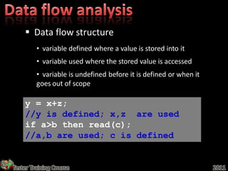  Data flow structure
         • variable defined where a value is stored into it
         • variable used where the stored value is accessed
         • variable is undefined before it is defined or when it
         goes out of scope

    y = x+z;
    //y is defined; x,z are used
    if a>b then read(c);
    //a,b are used; c is defined


Tester Training Course                                             2011
 