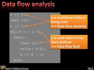 n := 0;
                             n is re-defined without
    read (x);                being used
    n := 1;                  ==> Data flow anomaly
    while x > y do
       begin                 y is used before it has
              read (y);      been defined
                             ==> Data flow fault
              write( n*y);
              x := x – n;
       end;

Tester Training Course                                 2011
 