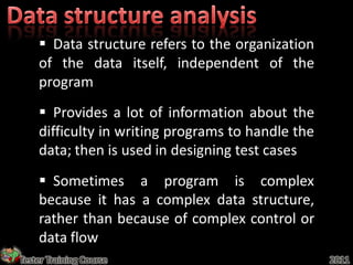  Data structure refers to the organization
    of the data itself, independent of the
    program
     Provides a lot of information about the
    difficulty in writing programs to handle the
    data; then is used in designing test cases
     Sometimes a program is complex
    because it has a complex data structure,
    rather than because of complex control or
    data flow
Tester Training Course                             2011
 