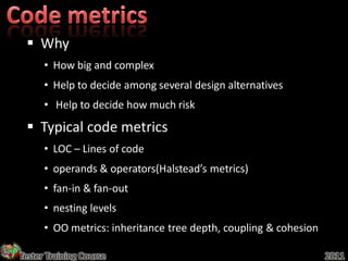  Why
      • How big and complex
      • Help to decide among several design alternatives
      • Help to decide how much risk

  Typical code metrics
      • LOC – Lines of code
      • operands & operators(Halstead’s metrics)
      • fan-in & fan-out
      • nesting levels
      • OO metrics: inheritance tree depth, coupling & cohesion

Tester Training Course                                            2011
 
