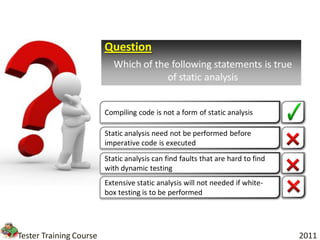 Question
                           Which of the following statements is true
                                       of static analysis


                         Compiling code is not a form of static analysis

                         Static analysis need not be performed before
                         imperative code is executed
                         Static analysis can find faults that are hard to find
                         with dynamic testing
                         Extensive static analysis will not needed if white-
                         box testing is to be performed




Tester Training Course                                                           2011
 