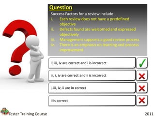 Question
                         Success Factors for a review include
                         i.   Each review does not have a predefined
                              objective
                         ii. Defects found are welcomed and expressed
                              objectively
                         iii. Management supports a good review process
                         iv. There is an emphasis on learning and process
                              improvement

                         Ii, iii, iv are correct and i is incorrect


                         iii, i, iv are correct and ii is incorrect


                         i, iii, iv, ii are in correct


                         Ii is correct


Tester Training Course                                                      2011
 