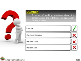 Question
                               A series of probing questions about the
                               completeness and attributes an application
                               system is called


                         Cheklist


                         Checkpoint review


                         Decision table


                         Decision tree




Tester Training Course                                                      2011
 