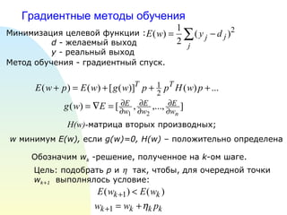 Градиентные методы обучения H(w) - матрица вторых производных;  Цель: подобрать  p  и     так, чтобы, для очередной точки  w k+1   выполнялось условие: Обозначим  w k  -решение, полученное на  k -ом шаге. w  минимум  E(w) ,  если  g(w)=0, H(w)   – положительно определена  Минимизация целевой функции : d  - желаемый выход y -  реальный выход Метод обучения - градиентный спуск.   