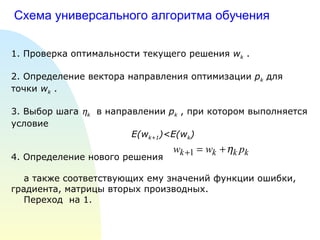 Схема универсального алгоритма обучения 1. Проверка оптимальности текущего решения  w k  . 2. Определение вектора направления оптимизации  p k  для точки  w k  . 3. Выбор шага   k   в направлении  p k  , при котором выполняется условие E(w k+1 )< E(w k ) 4. Определение нового решения а также соответствующих ему значений функции ошибки, градиента, матрицы вторых производных. Переход  на 1. 