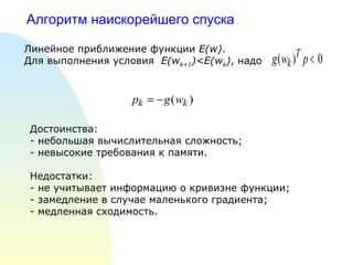 Алгоритм наискорейшего спуска  Линейное приближение функции  E(w) . Для выполнения условия  E(w k+1 )< E(w k ) , надо Достоинства: - небольшая вычислительная сложность; - невысокие требования к памяти. Недостатки: - не учитывает информацию о кривизне функции; - замедление в случае маленького градиента; - медленная сходимость. 