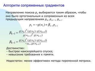 Алгоритм сопряженных градиентов Направление поиска  p k  выбирается таким образом, чтобы оно было ортогональным и сопряженным ко всем предыдущим направлениям  p 0 ,  p 1 ,…,  p k-1 . Достоинство:  - быстрее наискорейшего спуска; - невысокие требования к памяти. Недостаток: менее эффективен метода переменной метрики.  