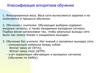 Классификация алгоритмов обучения 1.  Фиксированные веса. Веса сети вычисляются заранее и не изменяются в процессе обучения. 2. Обучение с учителем. Обучающая выборка содержит входные сигналы, а также ожидаемые выходные сигналы. Подбор весов организован так, чтобы реальные выходы сети были как можно ближе к ожидаемым выходам. 3. Обучение без учителя. Нет знаний о желаемых выходах сети. - конкуренция нейронов между собой:  Winner takes all (WTA); Winner takes most (WTM) . - учет корреляции обучающих и выходных сигналов  (обучение по Хеббу). 