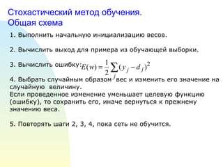 Стохастический метод обучения.  Общая схема 1. Выполнить начальную инициализацию весов. 2. Вычислить выход для примера из обучающей выборки. 3. Вычислить ошибку:  4. Выбрать случайным образом  вес и изменить его значение на случайную  величину.  Если проведенное изменение уменьшает целевую функцию (ошибку), то сохранить его, иначе вернуться к прежнему значению веса. 5. Повторять шаги 2, 3, 4, пока сеть не обучится. 