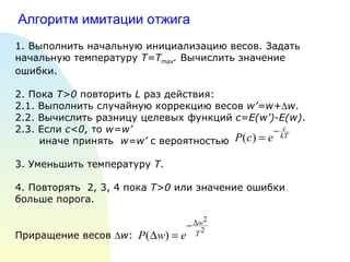 Алгоритм имитации отжига 1. Выполнить начальную инициализацию весов. Задать начальную температуру  T=T max .   Вычислить значение ошибки. 2 . Пока  T>0  повторить  L  раз действия: 2.1. Выполнить случайную коррекцию весов  w’=w+  w . 2.2. Вычислить разницу целевых функций  c=E(w’)-E(w) . 2.3. Если  с <0 , то  w=w’ иначе принять  w=w’  с вероятностью 3. Уменьшить температуру  T . 4. Повторять  2, 3, 4 пока  Т>0  или значение ошибки больше порога. Приращение весов   w : 