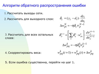 Алгоритм обратного распространения ошибки 1.  Рассчитать выходы сети. 2.  Рассчитать для выходного слоя: 3.  Рассчитать для всех остальных  слоев: 4.  Скорректировать веса: 5. Если ошибка существенна, перейти на шаг 1. 